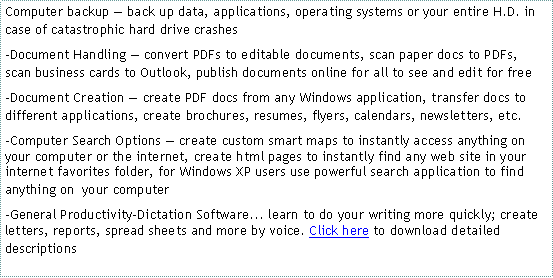 Text Box: Computer backup  back up data, applications, operating systems or your entire H.D. in case of catastrophic hard drive crashes-Document Handling  convert PDFs to editable documents, scan paper docs to PDFs, scan business cards to Outlook, publish documents online for all to see and edit for free -Document Creation  create PDF docs from any Windows application, transfer docs to different applications, create brochures, resumes, flyers, calendars, newsletters, etc.-Computer Search Options  create custom smart maps to instantly access anything on your computer or the internet, create html pages to instantly find any web site in your internet favorites folder, for Windows XP users use powerful search application to find anything on  your computerGeneral Productivity-Dictation Software... learn to do your writing more quickly; create letters, reports, spread sheets and more by voice. Click here to download detailed descriptions